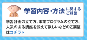 学習内容・方法に関するご相談:学習計画の立て方、事業プログラムの立て方、人気のある講座を教えて欲しいなどのご要望はコチラ