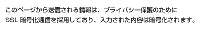 このページから送信される情報は、プライバシー保護のためにSSL暗号化通信を採用しており、入力された内容は暗号化されます。