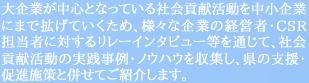 大企業が中心となっている社会貢献活動を中小企業にまで拡げていくため、様々な企業の経営者・ＣＳＲ担当者に対するリレーインタビュー等を通じて、社会貢献活動の実践事例・ノウハウを収集し、県の支援・促進施策と併せてご紹介します。